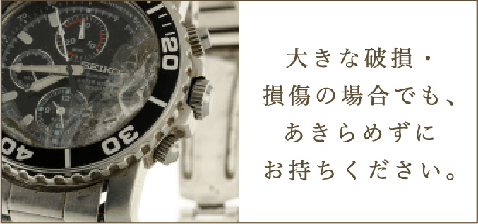 大きな破損・
                                損傷の場合でも、
                                あきらめずに
                                お持ちください。